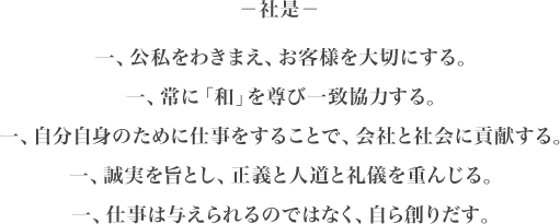 社是 一、公私をわきまえ、お客様を大切にする。一、常に「和」を尊び一致協力する。一、自分自身のために仕事をすることで、会社と社会に貢献する。一、誠実を旨とし、正義と人道と礼儀を重んじる。一、仕事は与えられるのではなく、自ら創りだす。